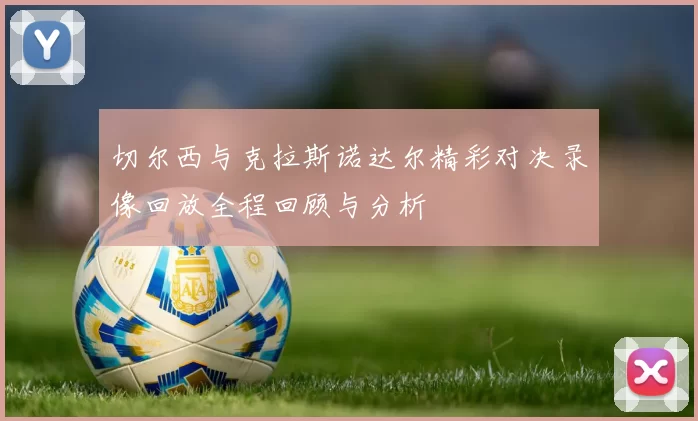 切尔西与克拉斯诺达尔精彩对决录像回放全程回顾与分析