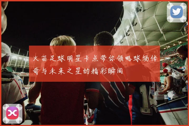 火苗足球明星卡点带你领略球场传奇与未来之星的精彩瞬间