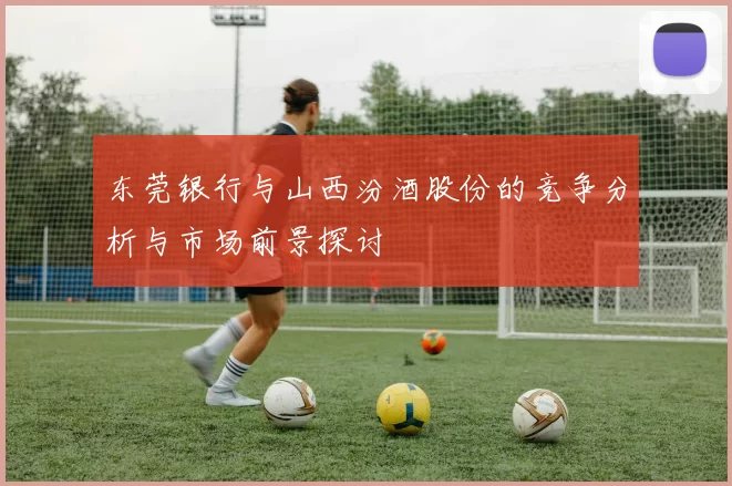 东莞银行与山西汾酒股份的竞争分析与市场前景探讨