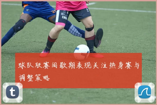 球队联赛间歇期表现关注热身赛与调整策略