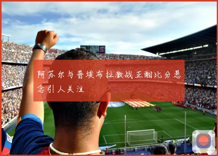 阿苏尔与普埃布拉激战正酣比分悬念引人关注