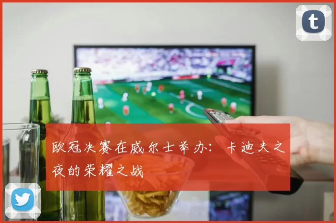 欧冠决赛在威尔士举办：卡迪夫之夜的荣耀之战