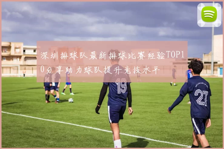 深圳排球队最新排球比赛经验TOP10分享助力球队提升竞技水平