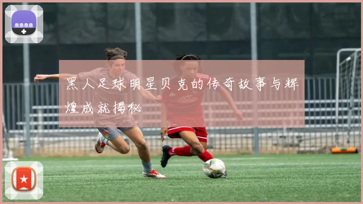 黑人足球明星贝克的传奇故事与辉煌成就揭秘