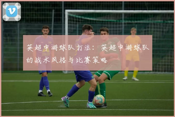英超中游球队打法：英超中游球队的战术风格与比赛策略