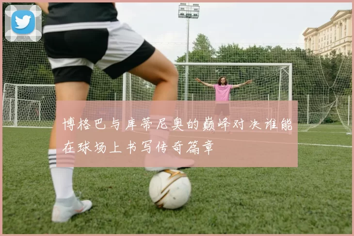博格巴与库蒂尼奥的巅峰对决谁能在球场上书写传奇篇章