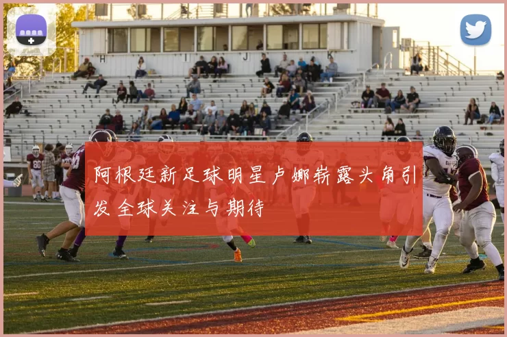 阿根廷新足球明星卢娜崭露头角引发全球关注与期待