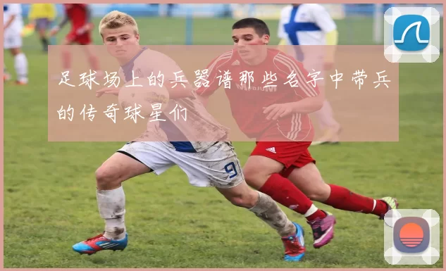 足球场上的兵器谱那些名字中带兵的传奇球星们