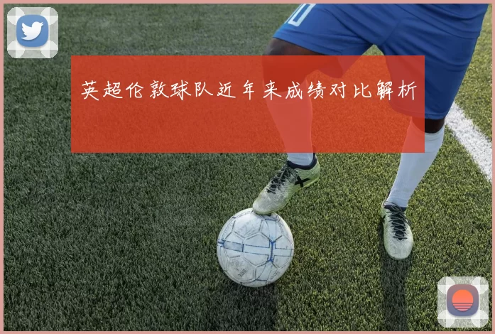 英超伦敦球队近年来成绩对比解析